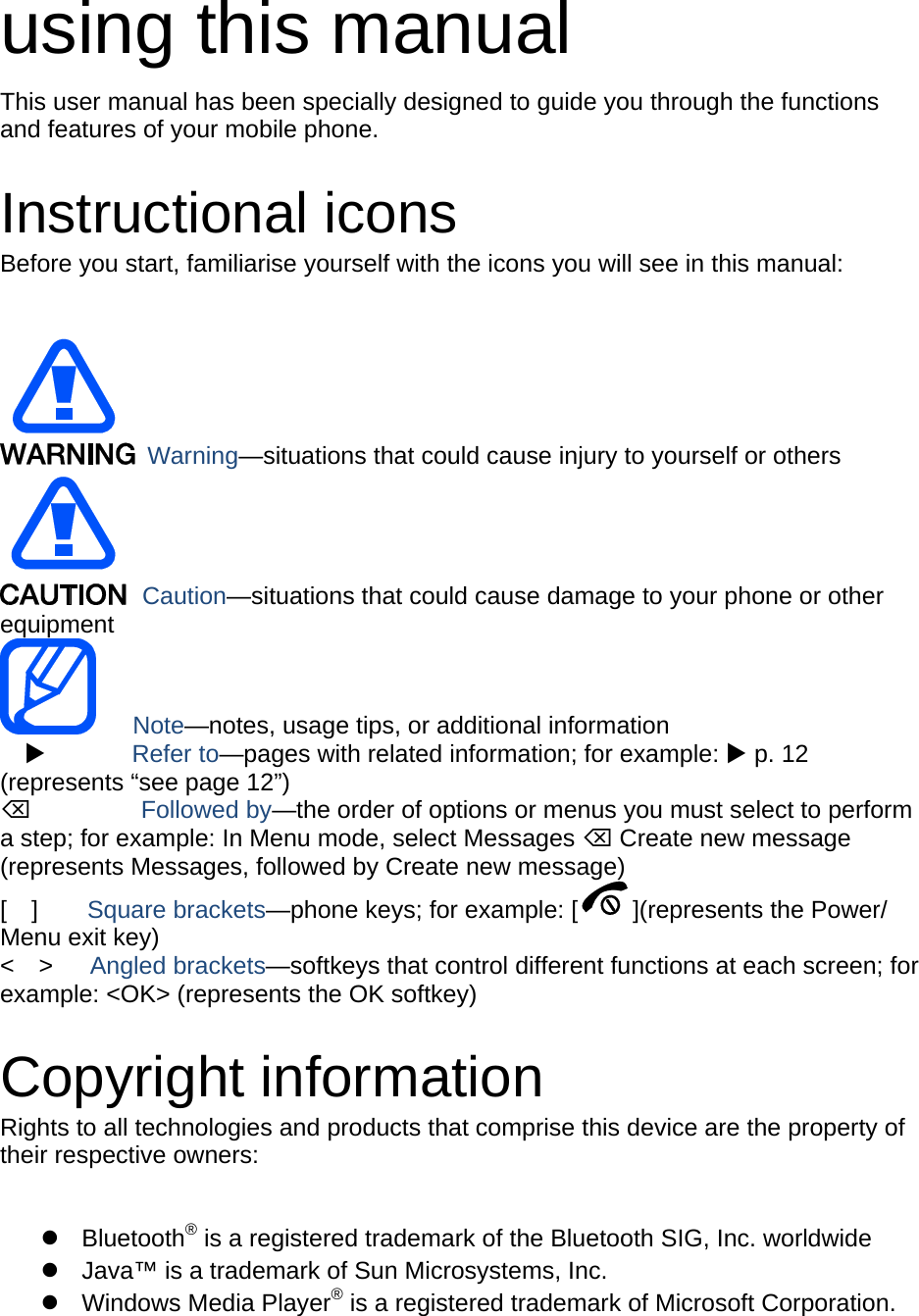 using this manual This user manual has been specially designed to guide you through the functions and features of your mobile phone.  Instructional icons Before you start, familiarise yourself with the icons you will see in this manual:     Warning—situations that could cause injury to yourself or others  Caution—situations that could cause damage to your phone or other equipment    Note—notes, usage tips, or additional information          Refer to—pages with related information; for example:  p. 12 (represents “see page 12”)      Followed by—the order of options or menus you must select to perform a step; for example: In Menu mode, select Messages  Create new message (represents Messages, followed by Create new message) [  ]    Square brackets—phone keys; for example: [ ](represents the Power/ Menu exit key) &lt;  &gt;   Angled brackets—softkeys that control different functions at each screen; for example: &lt;OK&gt; (represents the OK softkey)  Copyright information Rights to all technologies and products that comprise this device are the property of their respective owners:   Bluetooth® is a registered trademark of the Bluetooth SIG, Inc. worldwide   Java™ is a trademark of Sun Microsystems, Inc.  Windows Media Player® is a registered trademark of Microsoft Corporation.  