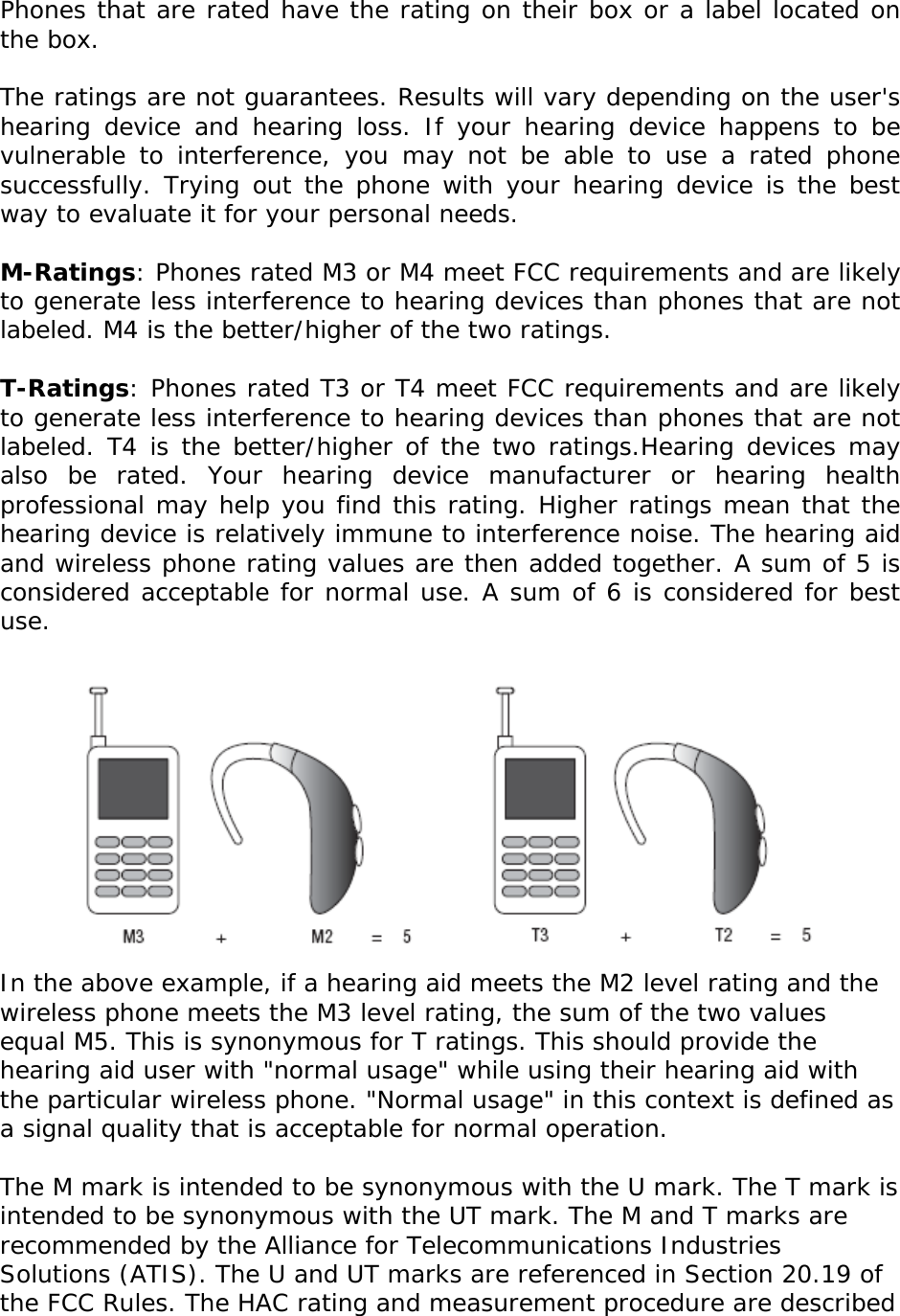  Phones that are rated have the rating on their box or a label located on the box.   The ratings are not guarantees. Results will vary depending on the user&apos;s hearing device and hearing loss. If your hearing device happens to be vulnerable to interference, you may not be able to use a rated phone successfully. Trying out the phone with your hearing device is the best way to evaluate it for your personal needs.  M-Ratings: Phones rated M3 or M4 meet FCC requirements and are likely to generate less interference to hearing devices than phones that are not labeled. M4 is the better/higher of the two ratings.  T-Ratings: Phones rated T3 or T4 meet FCC requirements and are likely to generate less interference to hearing devices than phones that are not labeled. T4 is the better/higher of the two ratings.Hearing devices may also be rated. Your hearing device manufacturer or hearing health professional may help you find this rating. Higher ratings mean that the hearing device is relatively immune to interference noise. The hearing aid and wireless phone rating values are then added together. A sum of 5 is considered acceptable for normal use. A sum of 6 is considered for best use.   In the above example, if a hearing aid meets the M2 level rating and the wireless phone meets the M3 level rating, the sum of the two values equal M5. This is synonymous for T ratings. This should provide the hearing aid user with &quot;normal usage&quot; while using their hearing aid with the particular wireless phone. &quot;Normal usage&quot; in this context is defined as a signal quality that is acceptable for normal operation.  The M mark is intended to be synonymous with the U mark. The T mark is intended to be synonymous with the UT mark. The M and T marks are recommended by the Alliance for Telecommunications Industries Solutions (ATIS). The U and UT marks are referenced in Section 20.19 of the FCC Rules. The HAC rating and measurement procedure are described 