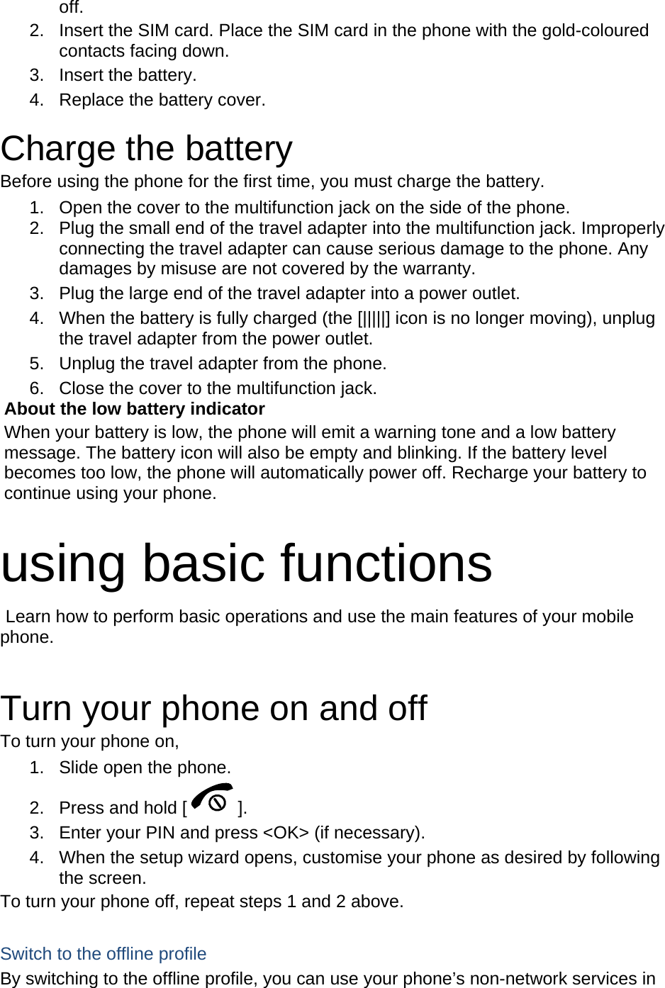 off. 2.  Insert the SIM card. Place the SIM card in the phone with the gold-coloured contacts facing down. 3. Insert the battery. 4.  Replace the battery cover.  Charge the battery Before using the phone for the first time, you must charge the battery. 1.  Open the cover to the multifunction jack on the side of the phone. 2.  Plug the small end of the travel adapter into the multifunction jack. Improperly connecting the travel adapter can cause serious damage to the phone. Any damages by misuse are not covered by the warranty. 3.  Plug the large end of the travel adapter into a power outlet. 4.  When the battery is fully charged (the [|||||] icon is no longer moving), unplug the travel adapter from the power outlet. 5.  Unplug the travel adapter from the phone. 6.  Close the cover to the multifunction jack. About the low battery indicator When your battery is low, the phone will emit a warning tone and a low battery message. The battery icon will also be empty and blinking. If the battery level becomes too low, the phone will automatically power off. Recharge your battery to continue using your phone.  using basic functions  Learn how to perform basic operations and use the main features of your mobile phone.   Turn your phone on and off To turn your phone on, 1.  Slide open the phone. 2.  Press and hold [ ]. 3.  Enter your PIN and press &lt;OK&gt; (if necessary). 4.  When the setup wizard opens, customise your phone as desired by following the screen. To turn your phone off, repeat steps 1 and 2 above.  Switch to the offline profile By switching to the offline profile, you can use your phone’s non-network services in 
