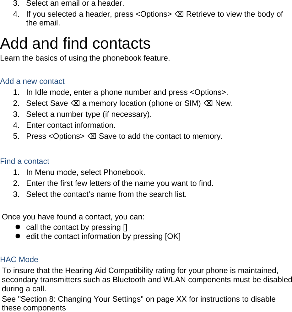 3.  Select an email or a header. 4.  If you selected a header, press &lt;Options&gt;  Retrieve to view the body of the email. Add and find contacts Learn the basics of using the phonebook feature.  Add a new contact 1.  In Idle mode, enter a phone number and press &lt;Options&gt;. 2. Select Save  a memory location (phone or SIM)  New.   3.  Select a number type (if necessary). 4.  Enter contact information. 5. Press &lt;Options&gt;  Save to add the contact to memory.  Find a contact 1.  In Menu mode, select Phonebook. 2.  Enter the first few letters of the name you want to find. 3.  Select the contact’s name from the search list.  Once you have found a contact, you can:   call the contact by pressing []   edit the contact information by pressing [OK]  HAC Mode   To insure that the Hearing Aid Compatibility rating for your phone is maintained, secondary transmitters such as Bluetooth and WLAN components must be disabled during a call.   See &quot;Section 8: Changing Your Settings&quot; on page XX for instructions to disable these components    