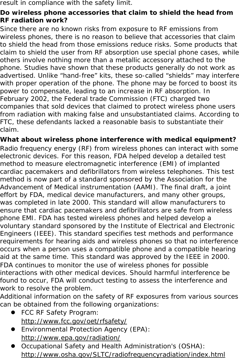 result in compliance with the safety limit. Do wireless phone accessories that claim to shield the head from RF radiation work? Since there are no known risks from exposure to RF emissions from wireless phones, there is no reason to believe that accessories that claim to shield the head from those emissions reduce risks. Some products that claim to shield the user from RF absorption use special phone cases, while others involve nothing more than a metallic accessory attached to the phone. Studies have shown that these products generally do not work as advertised. Unlike “hand-free” kits, these so-called “shields” may interfere with proper operation of the phone. The phone may be forced to boost its power to compensate, leading to an increase in RF absorption. In February 2002, the Federal trade Commission (FTC) charged two companies that sold devices that claimed to protect wireless phone users from radiation with making false and unsubstantiated claims. According to FTC, these defendants lacked a reasonable basis to substantiate their claim. What about wireless phone interference with medical equipment? Radio frequency energy (RF) from wireless phones can interact with some electronic devices. For this reason, FDA helped develop a detailed test method to measure electromagnetic interference (EMI) of implanted cardiac pacemakers and defibrillators from wireless telephones. This test method is now part of a standard sponsored by the Association for the Advancement of Medical instrumentation (AAMI). The final draft, a joint effort by FDA, medical device manufacturers, and many other groups, was completed in late 2000. This standard will allow manufacturers to ensure that cardiac pacemakers and defibrillators are safe from wireless phone EMI. FDA has tested wireless phones and helped develop a voluntary standard sponsored by the Institute of Electrical and Electronic Engineers (IEEE). This standard specifies test methods and performance requirements for hearing aids and wireless phones so that no interference occurs when a person uses a compatible phone and a compatible hearing aid at the same time. This standard was approved by the IEEE in 2000. FDA continues to monitor the use of wireless phones for possible interactions with other medical devices. Should harmful interference be found to occur, FDA will conduct testing to assess the interference and work to resolve the problem. Additional information on the safety of RF exposures from various sources can be obtained from the following organizations:  FCC RF Safety Program:  http://www.fcc.gov/oet/rfsafety/  Environmental Protection Agency (EPA):  http://www.epa.gov/radiation/  Occupational Safety and Health Administration&apos;s (OSHA):       http://www.osha.gov/SLTC/radiofrequencyradiation/index.html 