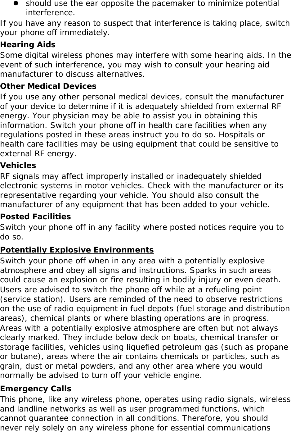  should use the ear opposite the pacemaker to minimize potential interference. If you have any reason to suspect that interference is taking place, switch your phone off immediately. Hearing Aids Some digital wireless phones may interfere with some hearing aids. In the event of such interference, you may wish to consult your hearing aid manufacturer to discuss alternatives. Other Medical Devices If you use any other personal medical devices, consult the manufacturer of your device to determine if it is adequately shielded from external RF energy. Your physician may be able to assist you in obtaining this information. Switch your phone off in health care facilities when any regulations posted in these areas instruct you to do so. Hospitals or health care facilities may be using equipment that could be sensitive to external RF energy. Vehicles RF signals may affect improperly installed or inadequately shielded electronic systems in motor vehicles. Check with the manufacturer or its representative regarding your vehicle. You should also consult the manufacturer of any equipment that has been added to your vehicle. Posted Facilities Switch your phone off in any facility where posted notices require you to do so. Potentially Explosive Environments Switch your phone off when in any area with a potentially explosive atmosphere and obey all signs and instructions. Sparks in such areas could cause an explosion or fire resulting in bodily injury or even death. Users are advised to switch the phone off while at a refueling point (service station). Users are reminded of the need to observe restrictions on the use of radio equipment in fuel depots (fuel storage and distribution areas), chemical plants or where blasting operations are in progress. Areas with a potentially explosive atmosphere are often but not always clearly marked. They include below deck on boats, chemical transfer or storage facilities, vehicles using liquefied petroleum gas (such as propane or butane), areas where the air contains chemicals or particles, such as grain, dust or metal powders, and any other area where you would normally be advised to turn off your vehicle engine. Emergency Calls This phone, like any wireless phone, operates using radio signals, wireless and landline networks as well as user programmed functions, which cannot guarantee connection in all conditions. Therefore, you should never rely solely on any wireless phone for essential communications 