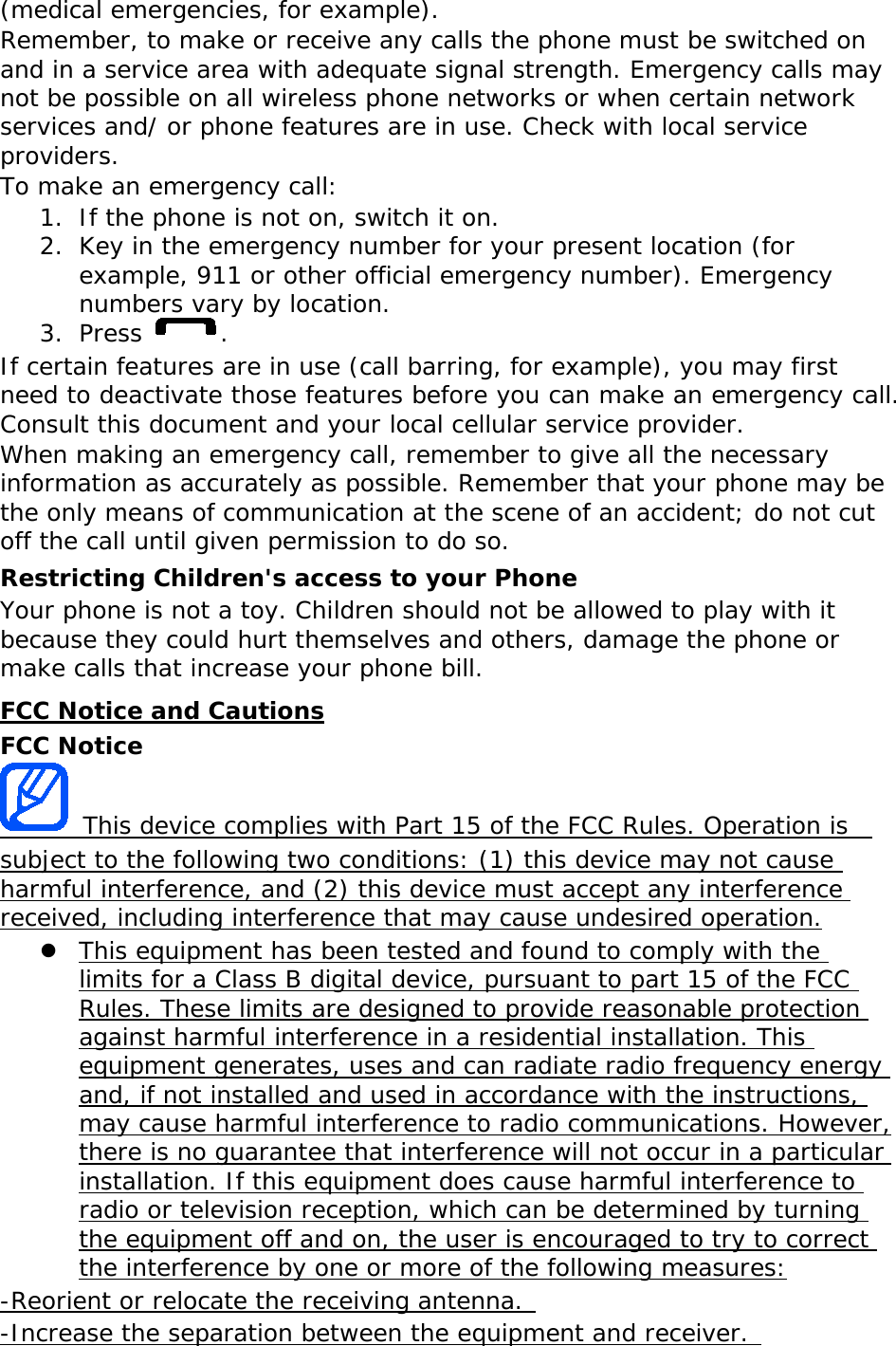 (medical emergencies, for example). Remember, to make or receive any calls the phone must be switched on and in a service area with adequate signal strength. Emergency calls may not be possible on all wireless phone networks or when certain network services and/ or phone features are in use. Check with local service providers. To make an emergency call: 1. If the phone is not on, switch it on. 2. Key in the emergency number for your present location (for example, 911 or other official emergency number). Emergency numbers vary by location. 3. Press  . If certain features are in use (call barring, for example), you may first need to deactivate those features before you can make an emergency call. Consult this document and your local cellular service provider. When making an emergency call, remember to give all the necessary information as accurately as possible. Remember that your phone may be the only means of communication at the scene of an accident; do not cut off the call until given permission to do so. Restricting Children&apos;s access to your Phone Your phone is not a toy. Children should not be allowed to play with it because they could hurt themselves and others, damage the phone or make calls that increase your phone bill. FCC Notice and Cautions FCC Notice  This device complies with Part 15 of the FCC Rules. Operation is  subject to the following two conditions: (1) this device may not cause harmful interference, and (2) this device must accept any interference received, including interference that may cause undesired operation.  This equipment has been tested and found to comply with the limits for a Class B digital device, pursuant to part 15 of the FCC Rules. These limits are designed to provide reasonable protection against harmful interference in a residential installation. This equipment generates, uses and can radiate radio frequency energy and, if not installed and used in accordance with the instructions, may cause harmful interference to radio communications. However, there is no guarantee that interference will not occur in a particular installation. If this equipment does cause harmful interference to radio or television reception, which can be determined by turning the equipment off and on, the user is encouraged to try to correct the interference by one or more of the following measures: -Reorient or relocate the receiving antenna.  -Increase the separation between the equipment and receiver.  