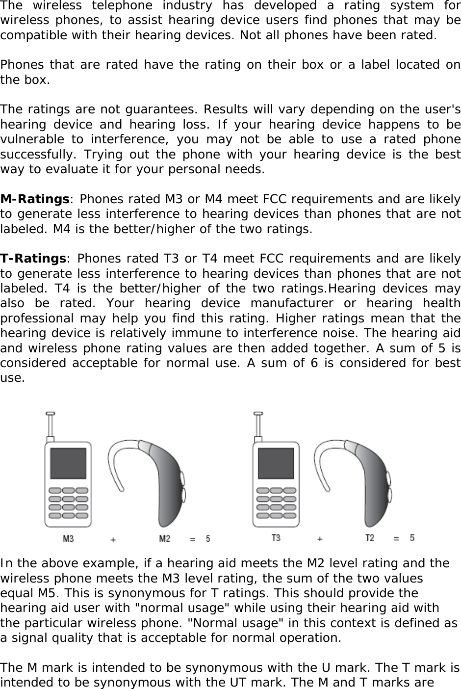 The wireless telephone industry has developed a rating system for wireless phones, to assist hearing device users find phones that may be compatible with their hearing devices. Not all phones have been rated.    Phones that are rated have the rating on their box or a label located on the box.   The ratings are not guarantees. Results will vary depending on the user&apos;s hearing device and hearing loss. If your hearing device happens to be vulnerable to interference, you may not be able to use a rated phone successfully. Trying out the phone with your hearing device is the best way to evaluate it for your personal needs.  M-Ratings: Phones rated M3 or M4 meet FCC requirements and are likely to generate less interference to hearing devices than phones that are not labeled. M4 is the better/higher of the two ratings.  T-Ratings: Phones rated T3 or T4 meet FCC requirements and are likely to generate less interference to hearing devices than phones that are not labeled. T4 is the better/higher of the two ratings.Hearing devices may also be rated. Your hearing device manufacturer or hearing health professional may help you find this rating. Higher ratings mean that the hearing device is relatively immune to interference noise. The hearing aid and wireless phone rating values are then added together. A sum of 5 is considered acceptable for normal use. A sum of 6 is considered for best use.   In the above example, if a hearing aid meets the M2 level rating and the wireless phone meets the M3 level rating, the sum of the two values equal M5. This is synonymous for T ratings. This should provide the hearing aid user with &quot;normal usage&quot; while using their hearing aid with the particular wireless phone. &quot;Normal usage&quot; in this context is defined as a signal quality that is acceptable for normal operation.  The M mark is intended to be synonymous with the U mark. The T mark is intended to be synonymous with the UT mark. The M and T marks are 