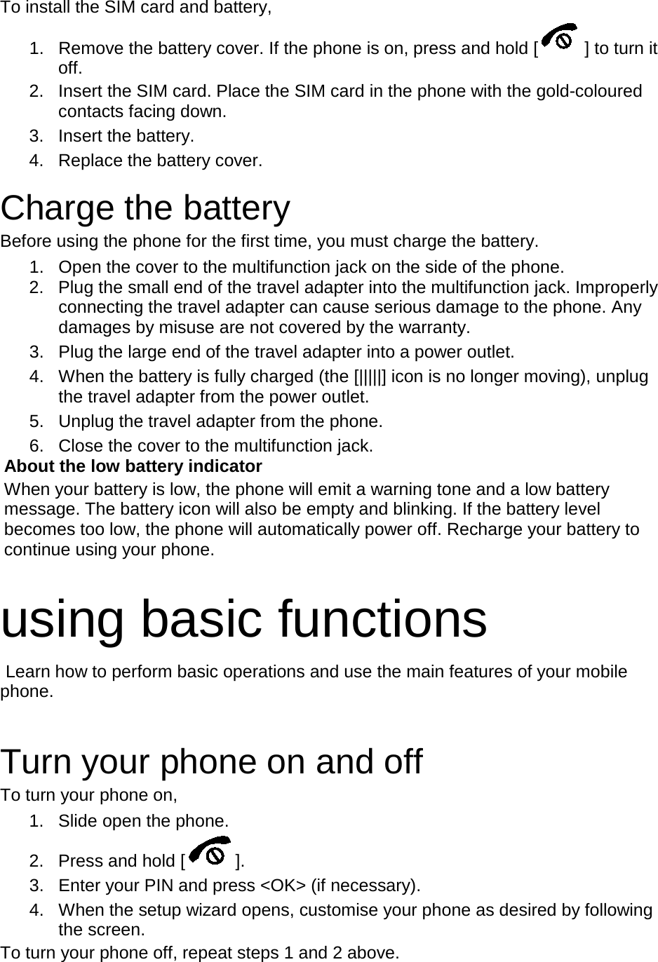 To install the SIM card and battery, 1. Remove the battery cover. If the phone is on, press and hold [ ] to turn it off. 2. Insert the SIM card. Place the SIM card in the phone with the gold-coloured contacts facing down. 3. Insert the battery. 4. Replace the battery cover.  Charge the battery Before using the phone for the first time, you must charge the battery. 1. Open the cover to the multifunction jack on the side of the phone. 2. Plug the small end of the travel adapter into the multifunction jack. Improperly connecting the travel adapter can cause serious damage to the phone. Any damages by misuse are not covered by the warranty. 3. Plug the large end of the travel adapter into a power outlet. 4. When the battery is fully charged (the [|||||] icon is no longer moving), unplug the travel adapter from the power outlet. 5. Unplug the travel adapter from the phone. 6. Close the cover to the multifunction jack. About the low battery indicator When your battery is low, the phone will emit a warning tone and a low battery message. The battery icon will also be empty and blinking. If the battery level becomes too low, the phone will automatically power off. Recharge your battery to continue using your phone.  using basic functions  Learn how to perform basic operations and use the main features of your mobile phone.    Turn your phone on and off To turn your phone on, 1. Slide open the phone. 2. Press and hold [ ]. 3. Enter your PIN and press &lt;OK&gt; (if necessary). 4. When the setup wizard opens, customise your phone as desired by following the screen. To turn your phone off, repeat steps 1 and 2 above.  