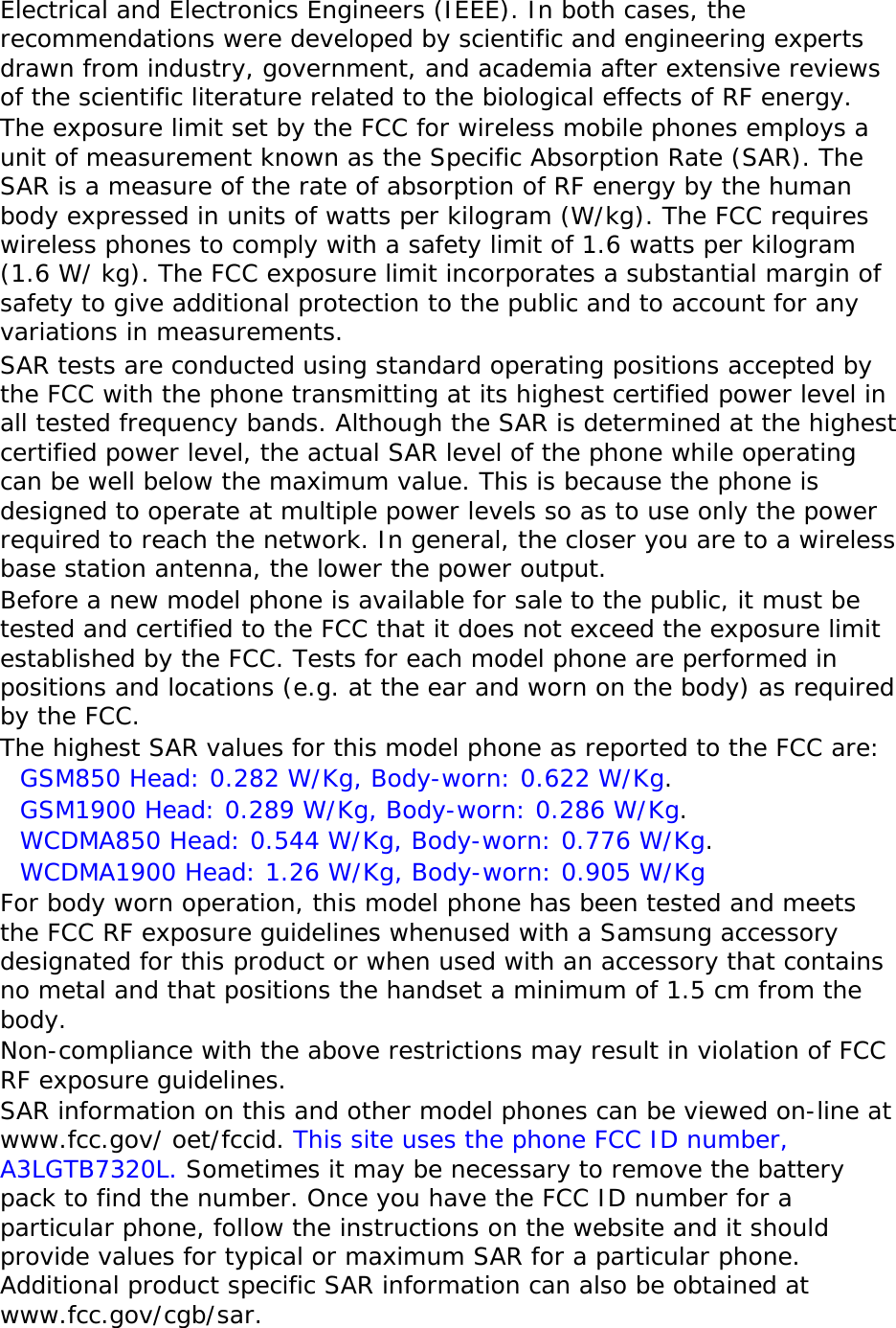 Electrical and Electronics Engineers (IEEE). In both cases, the recommendations were developed by scientific and engineering experts drawn from industry, government, and academia after extensive reviews of the scientific literature related to the biological effects of RF energy. The exposure limit set by the FCC for wireless mobile phones employs a unit of measurement known as the Specific Absorption Rate (SAR). The SAR is a measure of the rate of absorption of RF energy by the human body expressed in units of watts per kilogram (W/kg). The FCC requires wireless phones to comply with a safety limit of 1.6 watts per kilogram (1.6 W/ kg). The FCC exposure limit incorporates a substantial margin of safety to give additional protection to the public and to account for any variations in measurements. SAR tests are conducted using standard operating positions accepted by the FCC with the phone transmitting at its highest certified power level in all tested frequency bands. Although the SAR is determined at the highest certified power level, the actual SAR level of the phone while operating can be well below the maximum value. This is because the phone is designed to operate at multiple power levels so as to use only the power required to reach the network. In general, the closer you are to a wireless base station antenna, the lower the power output. Before a new model phone is available for sale to the public, it must be tested and certified to the FCC that it does not exceed the exposure limit established by the FCC. Tests for each model phone are performed in positions and locations (e.g. at the ear and worn on the body) as required by the FCC.   The highest SAR values for this model phone as reported to the FCC are:  GSM850 Head: 0.282 W/Kg, Body-worn: 0.622 W/Kg. GSM1900 Head: 0.289 W/Kg, Body-worn: 0.286 W/Kg. WCDMA850 Head: 0.544 W/Kg, Body-worn: 0.776 W/Kg. WCDMA1900 Head: 1.26 W/Kg, Body-worn: 0.905 W/Kg For body worn operation, this model phone has been tested and meets the FCC RF exposure guidelines whenused with a Samsung accessory designated for this product or when used with an accessory that contains no metal and that positions the handset a minimum of 1.5 cm from the body.  Non-compliance with the above restrictions may result in violation of FCC RF exposure guidelines. SAR information on this and other model phones can be viewed on-line at www.fcc.gov/ oet/fccid. This site uses the phone FCC ID number, A3LGTB7320L. Sometimes it may be necessary to remove the battery pack to find the number. Once you have the FCC ID number for a particular phone, follow the instructions on the website and it should provide values for typical or maximum SAR for a particular phone. Additional product specific SAR information can also be obtained at www.fcc.gov/cgb/sar. 