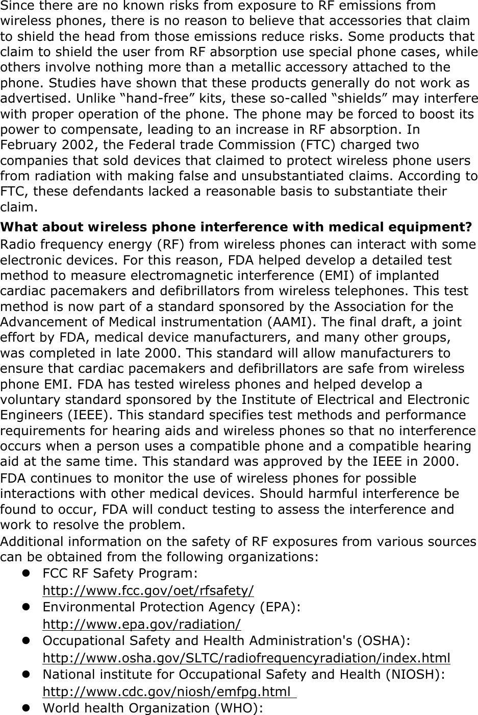 Since there are no known risks from exposure to RF emissions from wireless phones, there is no reason to believe that accessories that claim to shield the head from those emissions reduce risks. Some products that claim to shield the user from RF absorption use special phone cases, while others involve nothing more than a metallic accessory attached to the phone. Studies have shown that these products generally do not work as advertised. Unlike “hand-free” kits, these so-called “shields” may interfere with proper operation of the phone. The phone may be forced to boost its power to compensate, leading to an increase in RF absorption. In February 2002, the Federal trade Commission (FTC) charged two companies that sold devices that claimed to protect wireless phone users from radiation with making false and unsubstantiated claims. According to FTC, these defendants lacked a reasonable basis to substantiate their claim. What about wireless phone interference with medical equipment? Radio frequency energy (RF) from wireless phones can interact with some electronic devices. For this reason, FDA helped develop a detailed test method to measure electromagnetic interference (EMI) of implanted cardiac pacemakers and defibrillators from wireless telephones. This test method is now part of a standard sponsored by the Association for the Advancement of Medical instrumentation (AAMI). The final draft, a joint effort by FDA, medical device manufacturers, and many other groups, was completed in late 2000. This standard will allow manufacturers to ensure that cardiac pacemakers and defibrillators are safe from wireless phone EMI. FDA has tested wireless phones and helped develop a voluntary standard sponsored by the Institute of Electrical and Electronic Engineers (IEEE). This standard specifies test methods and performance requirements for hearing aids and wireless phones so that no interference occurs when a person uses a compatible phone and a compatible hearing aid at the same time. This standard was approved by the IEEE in 2000. FDA continues to monitor the use of wireless phones for possible interactions with other medical devices. Should harmful interference be found to occur, FDA will conduct testing to assess the interference and work to resolve the problem. Additional information on the safety of RF exposures from various sources can be obtained from the following organizations:  FCC RF Safety Program:  http://www.fcc.gov/oet/rfsafety/  Environmental Protection Agency (EPA):  http://www.epa.gov/radiation/  Occupational Safety and Health Administration&apos;s (OSHA):         http://www.osha.gov/SLTC/radiofrequencyradiation/index.html  National institute for Occupational Safety and Health (NIOSH):  http://www.cdc.gov/niosh/emfpg.html    World health Organization (WHO): 