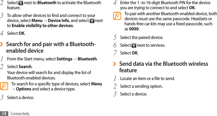 Connectivity74Enter the 1- to 16-digit Bluetooth PIN for the device 4 you are trying to connect to and select OK.To pair with another Bluetooth-enabled device, both devices must use the same passcode. Headsets or hands-free car kits may use a xed passcode, such as 0000.Select the paired device.5 Select 6  next to services.Select 7 OK.Send data via the Bluetooth wireless  ›featureLocate an item or a le to send.1 Select a sending option.2 Select a device.3 Select 2  next to Bluetooth to activate the Bluetooth feature.To allow other devices to nd and connect to your 3 device, select Menu → Device Info, and select   next to Enable visibility to other devices.Select 4 OK. ›Search for and pair with a Bluetooth-enabled deviceFrom the Start menu, select 1 Settings → Bluetooth.Select 2 Search.Your device will search for and display the list of Bluetooth-enabled devices.To search for a specic type of devices, select Menu → Options and select a device type.Select a device.3 