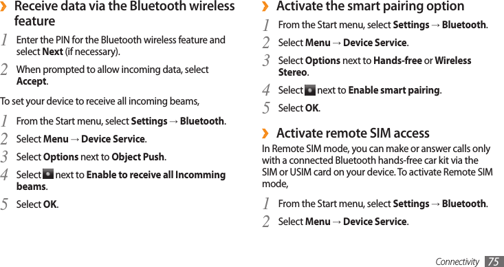 Connectivity 75Activate the smart pairing option ›From the Start menu, select 1 Settings → Bluetooth.Select 2 Menu → Device Service.Select 3 Options next to Hands-free or Wireless Stereo.Select 4  next to Enable smart pairing.Select 5 OK.Activate  ›remote SIM accessIn Remote SIM mode, you can make or answer calls only with a connected Bluetooth hands-free car kit via the SIM or USIM card on your device. To activate Remote SIM mode,From the Start menu, select 1 Settings → Bluetooth.Select 2 Menu → Device Service. ›Receive data via the Bluetooth wireless featureEnter the PIN for the Bluetooth wireless feature and 1 select Next (if necessary).When prompted to allow incoming data, select 2 Accept.To set your device to receive all incoming beams,From the Start menu, select 1 Settings → Bluetooth.Select 2 Menu → Device Service.Select 3 Options next to Object Push.Select 4  next to Enable to receive all Incomming beams.Select 5 OK.