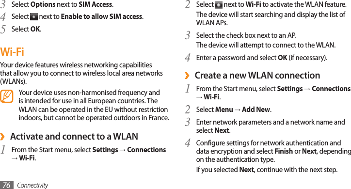 Connectivity76Select 2  next to Wi-Fi to activate the WLAN feature.The device will start searching and display the list of WLAN APs.Select the check box next to an AP.3 The device will attempt to connect to the WLAN.Enter a password and select 4 OK (if necessary).Create a new WLAN connection ›From the Start menu, select 1 Settings →Connections → Wi-Fi.Select 2 Menu → Add New.Enter network parameters and a network name and 3 select Next.Congure settings for network authentication and 4 data encryption and select Finish or Next, depending on the authentication type.If you selected Next, continue with the next step.Select 3 Options next to SIM Access.Select 4  next to Enable to allow SIM access.Select 5 OK.Wi-FiYour device features wireless networking capabilities that allow you to connect to wireless local area networks (WLANs).Your device uses non-harmonised frequency and is intended for use in all European countries. The WLAN can be operated in the EU without restriction indoors, but cannot be operated outdoors in France. ›Activate and connect to a WLANFrom the Start menu, select 1 Settings →Connections → Wi-Fi.