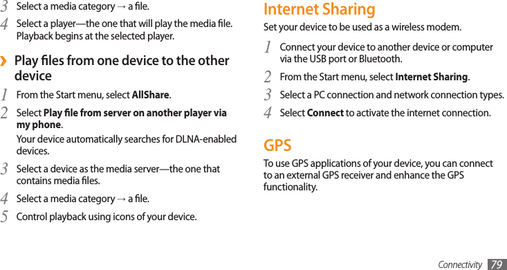 Connectivity 79Internet SharingSet your device to be used as a wireless modem.Connect your device to another device or computer 1 via the USB port or Bluetooth.From the Start menu, select 2 Internet Sharing.Select a PC connection and network connection types.3 Select 4 Connect to activate the internet connection.GPSTo use GPS applications of your device, you can connect to an external GPS receiver and enhance the GPS functionality.Select a media category 3 →a le.Select a player—the one that will play the media le. 4 Playback begins at the selected player.Play les from one device to the other  ›deviceFrom the Start menu, select 1 AllShare.Select 2 Play le from server on another player via my phone.Your device automatically searches for DLNA-enabled devices.Select a device as the media server—the one that 3 contains media les.Select a media category 4 →a le.Control playback using icons of your device.5 