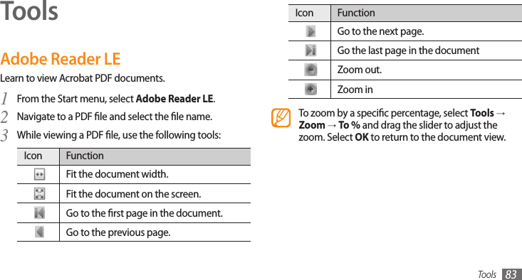 Tools 83ToolsAdobe Reader LELearn to view Acrobat PDF documents.From the Start menu, select 1 Adobe Reader LE.Navigate to a PDF le and select the le name.2 While viewing a PDF le, use the following tools:3 Icon FunctionFit the document width.Fit the document on the screen.Go to the rst page in the document.Go to the previous page.Icon FunctionGo to the next page.Go the last page in the documentZoom out.Zoom inTo zoom by a specic percentage, select Tools → Zoom → To % and drag the slider to adjust the zoom. Select OK to return to the document view.