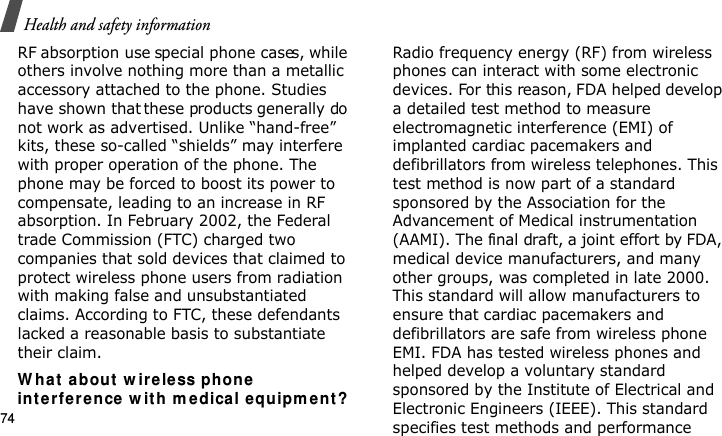 Health and safety information74RF absorption use special phone cases, while others involve nothing more than a metallic accessory attached to the phone. Studies have shown that these products generally do not work as advertised. Unlike “hand-free” kits, these so-called “shields” may interfere with proper operation of the phone. The phone may be forced to boost its power to compensate, leading to an increase in RF absorption. In February 2002, the Federal trade Commission (FTC) charged two companies that sold devices that claimed to protect wireless phone users from radiation with making false and unsubstantiated claims. According to FTC, these defendants lacked a reasonable basis to substantiate their claim.W hat abou t w ir e le ss phon e in te r fere n ce  w it h m edical e qu ipm ent ?Radio frequency energy (RF) from wireless phones can interact with some electronic devices. For this reason, FDA helped develop a detailed test method to measure electromagnetic interference (EMI) of implanted cardiac pacemakers and defibrillators from wireless telephones. This test method is now part of a standard sponsored by the Association for the Advancement of Medical instrumentation (AAMI). The final draft, a joint effort by FDA, medical device manufacturers, and many other groups, was completed in late 2000. This standard will allow manufacturers to ensure that cardiac pacemakers and defibrillators are safe from wireless phone EMI. FDA has tested wireless phones and helped develop a voluntary standard sponsored by the Institute of Electrical and Electronic Engineers (IEEE). This standard specifies test methods and performance E840-2.fm  Page 52  Monday, May 14, 2007  9:04 AM