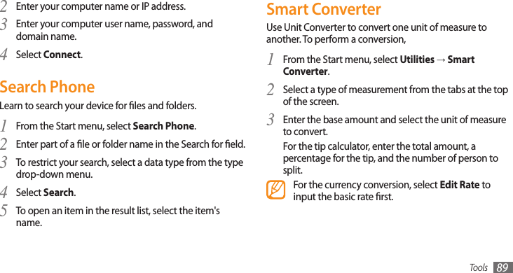 Tools 89Smart ConverterUse Unit Converter to convert one unit of measure to another. To perform a conversion,From the Start menu, select 1 Utilities → Smart Converter.Select a type of measurement from the tabs at the top 2 of the screen.Enter the base amount and select the unit of measure 3 to convert. For the tip calculator, enter the total amount, a percentage for the tip, and the number of person to split.For the currency conversion, select Edit Rate to input the basic rate rst.Enter your computer name or IP address.2 Enter your computer user name, password, and 3 domain name.Select 4 Connect.Search PhoneLearn to search your device for les and folders.From the Start menu, select 1 Search Phone.Enter part of a le or folder name in the Search for eld.2 To restrict your search, select a data type from the type 3 drop-down menu.Select 4 Search.To open an item in the result list, select the item&apos;s 5 name.