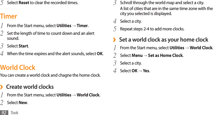 Tools92Select 5 Reset to clear the recorded times.TimerFrom the Start menu, select 1 Utilities → Timer.Set the length of time to count down and an alert 2 sound.Select 3 Start.When the time expires and the alert sounds, select 4 OK.World ClockYou can create a world clock and chagne the home clock.Create world clocks ›From the Start menu, select 1 Utilities → World Clock.Select 2 New.Schroll through the world map and select a city.3 A list of cities that are in the same time zone with the city you selected is displayed.Select a city.4 Repeat steps 2-4 to add more clocks.5 Set a world clock as your home clock ›From the Start menu, select 1 Utilities → World Clock.Select 2 Menu → Set as Home Clock.Select a city.3 Select 4 OK → Yes.