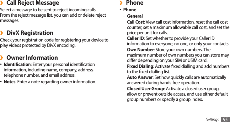 Settings 95Phone ›Phone•General -Call Cost: View call cost information, reset the call cost counter, set a maximum allowable call cost, and set the price per unit for calls.Caller ID: Set whether to provide your Caller ID information to everyone, no one, or only your contacts.Own Number: Store your own numbers. The maximum number of own numbers you can store may dier depending on your SIM or USIM card.Fixed Dialing: Activate xed dialling and add numbers to the xed dialling list.Auto Answer: Set how quickly calls are automatically answered during hands-free operation.Closed User Group: Activate a closed user group, allow or prevent outside access, and use either default group numbers or specify a group index.Call Reject Message ›Select a message to be sent to reject incoming calls. From the reject message list, you can add or delete reject messages.DivX Registration ›Check your registration code for registering your device to play videos protected by DivX encoding.Owner Information ›Identication• : Enter your personal identication information, including name, company, address, telephone number, and email address.Notes• : Enter a note regarding owner information.