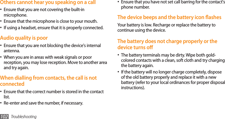 Troubleshooting102Ensure that you have not set call barring for the contact&apos;s •phone number.The device beeps and the battery icon ashesYour battery is low. Recharge or replace the battery to continue using the device.The battery does not charge properly or the device turns oThe battery terminals may be dirty. Wipe both gold-•colored contacts with a clean, soft cloth and try charging the battery again.If the battery will no longer charge completely, dispose •of the old battery properly and replace it with a new battery (refer to your local ordinances for proper disposal instructions).Others cannot hear you speaking on a callEnsure that you are not covering the built-in •microphone.Ensure that the microphone is close to your mouth.•If using a headset, ensure that it is properly connected.•Audio quality is poorEnsure that you are not blocking the device&apos;s internal •antenna.When you are in areas with weak signals or poor •reception, you may lose reception. Move to another area and try again.When dialling from contacts, the call is not connectedEnsure that the correct number is stored in the contact •list.Re-enter and save the number, if necessary.•