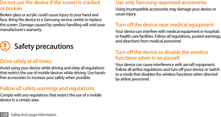 Safety and usage information108Use only Samsung-approved accessoriesUsing incompatible accessories may damage your device or cause injury.Turn o the device near medical equipmentYour device can interfere with medical equipment in hospitals or health care facilities. Follow all regulations, posted warnings, and directions from medical personnel.Turn o the device or disable the wireless functions when in an aircraftYour device can cause interference with aircraft equipment. Follow all airline regulations and turn o your device or switch to a mode that disables the wireless functions when directed by airline personnel.Do not use the device if the screen is cracked or brokenBroken glass or acrylic could cause injury to your hand and face. Bring the device to a Samsung service centre to replace the screen. Damage caused by careless handling will void your manufacturer’s warranty.Safety precautionsDrive safely at all timesAvoid using your device while driving and obey all regulations that restrict the use of mobile devices while driving. Use hands-free accessories to increase your safety when possible.Follow all safety warnings and regulationsComply with any regulations that restrict the use of a mobile device in a certain area.