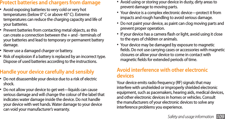 Safety and usage information 109Avoid using or storing your device in dusty, dirty areas to •prevent damage to moving parts.Your device is a complex electronic device—protect it from •impacts and rough handling to avoid serious damage.Do not paint your device, as paint can clog moving parts and •prevent proper operation.If your device has a camera ash or light, avoid using it close •to the eyes of children or animals.Your device may be damaged by exposure to magnetic •elds. Do not use carrying cases or accessories with magnetic closures or allow your device to come in contact with magnetic elds for extended periods of time.Avoid interference with other electronic devicesYour device emits radio frequency (RF) signals that may interfere with unshielded or improperly shielded electronic equipment, such as pacemakers, hearing aids, medical devices, and other electronic devices in homes or vehicles. Consult the manufacturers of your electronic devices to solve any interference problems you experience.Protect batteries and chargers from damageAvoid exposing batteries to very cold or very hot •temperatures (below 0° C or above 45° C). Extreme temperatures can reduce the charging capacity and life of your batteries.Prevent batteries from contacting metal objects, as this •can create a connection between the + and - terminals of your batteries and lead to temporary or permanent battery damage.Never use a damaged charger or battery.•Risk of explosion if a battery is replaced by an incorrect type. •Dispose of used batteries according to the instructions.Handle your device carefully and sensiblyDo not disassemble your device due to a risk of electric •shock.Do not allow your device to get wet—liquids can cause •serious damage and will change the colour of the label that indicates water damage inside the device. Do not handle your device with wet hands. Water damage to your device can void your manufacturer’s warranty.