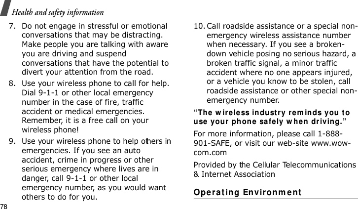 Health and safety information787. Do not engage in stressful or emotional conversations that may be distracting. Make people you are talking with aware you are driving and suspend conversations that have the potential to divert your attention from the road.8. Use your wireless phone to call for help. Dial 9-1-1 or other local emergency number in the case of fire, traffic accident or medical emergencies. Remember, it is a free call on your wireless phone!9. Use your wireless phone to help others in emergencies. If you see an auto accident, crime in progress or other serious emergency where lives are in danger, call 9-1-1 or other local emergency number, as you would want others to do for you.10. Call roadside assistance or a special non-emergency wireless assistance number when necessary. If you see a broken-down vehicle posing no serious hazard, a broken traffic signal, a minor traffic accident where no one appears injured, or a vehicle you know to be stolen, call roadside assistance or other special non-emergency number.“Th e  w irele ss in du st ry r em inds you  to use  your  phon e safely w h e n  dr iving.”For more information, please call 1-888-901-SAFE, or visit our web-site www.wow-com.comProvided by the Cellular Telecommunications &amp; Internet AssociationOperat ing Environm e ntE840-2.fm  Page 56  Monday, May 14, 2007  9:04 AM
