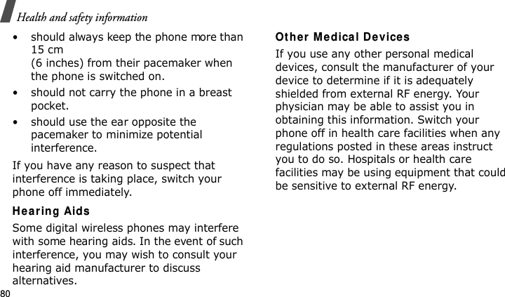 Health and safety information80• should always keep the phone more than 15 cm (6 inches) from their pacemaker when the phone is switched on.• should not carry the phone in a breast pocket.• should use the ear opposite the pacemaker to minimize potential interference.If you have any reason to suspect that interference is taking place, switch your phone off immediately.He ar ing AidsSome digital wireless phones may interfere with some hearing aids. In the event of such interference, you may wish to consult your hearing aid manufacturer to discuss alternatives.Other  M edica l Device sIf you use any other personal medical devices, consult the manufacturer of your device to determine if it is adequately shielded from external RF energy. Your physician may be able to assist you in obtaining this information. Switch your phone off in health care facilities when any regulations posted in these areas instruct you to do so. Hospitals or health care facilities may be using equipment that could be sensitive to external RF energy.E840-2.fm  Page 58  Monday, May 14, 2007  9:04 AM