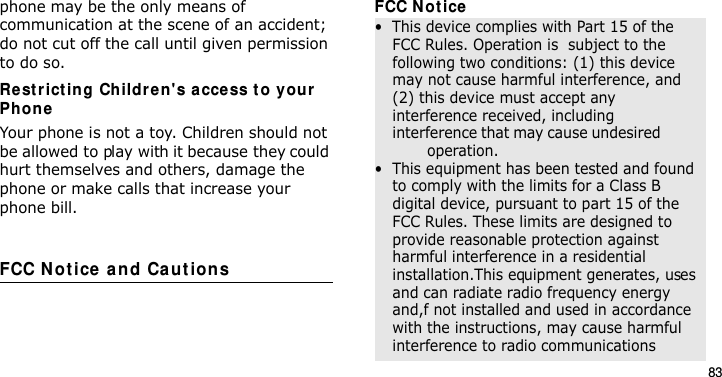 83phone may be the only means of communication at the scene of an accident; do not cut off the call until given permission to do so.Re st rict ing Childre n&apos;s access to your Ph oneYour phone is not a toy. Children should not be allowed to play with it because they could hurt themselves and others, damage the phone or make calls that increase your phone bill.FCC Not ice  and Ca ut ion sFCC Notice•  This device complies with Part 15 of the FCC Rules. Operation is  subject to the following two conditions: (1) this device may not cause harmful interference, and (2) this device must accept any interference received, including interference that may cause undesired                 operation.•  This equipment has been tested and found to comply with the limits for a Class B digital device, pursuant to part 15 of the FCC Rules. These limits are designed to provide reasonable protection against harmful interference in a residential installation.This equipment generates, uses and can radiate radio frequency energy and,f not installed and used in accordance with the instructions, may cause harmful interference to radio communicationsE840-2.fm  Page 61  Monday, May 14, 2007  9:04 AM