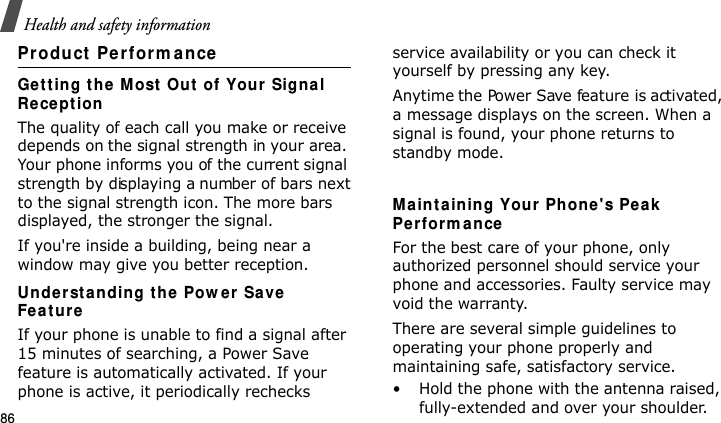Health and safety information86Product  Pe rform anceGet t ing t he Most  Out  of Your Signal Re ce pt ionThe quality of each call you make or receive depends on the signal strength in your area. Your phone informs you of the current signal strength by displaying a number of bars next to the signal strength icon. The more bars displayed, the stronger the signal.If you&apos;re inside a building, being near a window may give you better reception.Under st a n ding t he Pow er Save  Fe a t ur eIf your phone is unable to find a signal after 15 minutes of searching, a Power Save feature is automatically activated. If your phone is active, it periodically rechecks service availability or you can check it yourself by pressing any key.Anytime the Power Save feature is activated, a message displays on the screen. When a signal is found, your phone returns to standby mode. Ma int aining Your Phone&apos;s Pe ak  Pe rfor m a nceFor the best care of your phone, only authorized personnel should service your phone and accessories. Faulty service may void the warranty.There are several simple guidelines to operating your phone properly and maintaining safe, satisfactory service.• Hold the phone with the antenna raised, fully-extended and over your shoulder.E840-2.fm  Page 64  Monday, May 14, 2007  9:04 AM