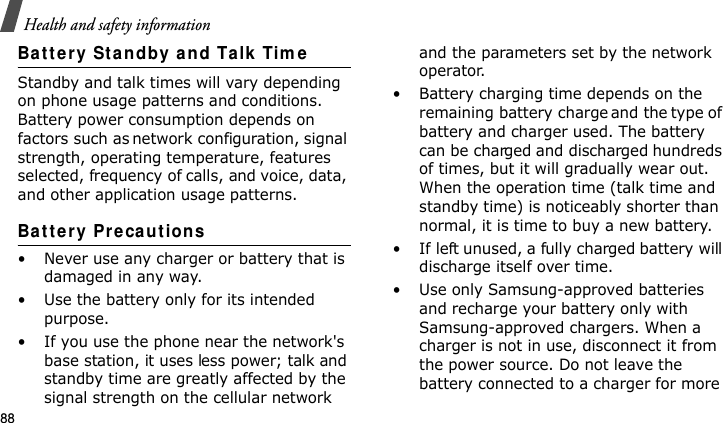 Health and safety information88Batt e ry St andby and Talk Tim eStandby and talk times will vary depending on phone usage patterns and conditions. Battery power consumption depends on factors such as network configuration, signal strength, operating temperature, features selected, frequency of calls, and voice, data, and other application usage patterns. Ba t te r y Pr eca ut ions• Never use any charger or battery that is damaged in any way.• Use the battery only for its intended purpose.• If you use the phone near the network&apos;s base station, it uses less power; talk and standby time are greatly affected by the signal strength on the cellular network and the parameters set by the network operator.• Battery charging time depends on the remaining battery charge and the type of battery and charger used. The battery can be charged and discharged hundreds of times, but it will gradually wear out. When the operation time (talk time and standby time) is noticeably shorter than normal, it is time to buy a new battery.• If left unused, a fully charged battery will discharge itself over time.• Use only Samsung-approved batteries and recharge your battery only with Samsung-approved chargers. When a charger is not in use, disconnect it from the power source. Do not leave the battery connected to a charger for more E840-2.fm  Page 66  Monday, May 14, 2007  9:04 AM