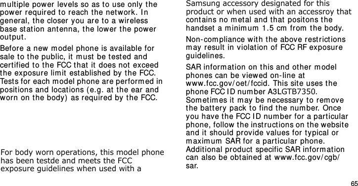 E840-2.fm  Page 43  Monday, May 14, 2007  9:04 AM65                                     For body worn operations, this model phone has been testde and meets the FCC exposure guidelines when used with a  Samsung accessory designated for this product or when used with an accessroy that cont ains no m et al and t hat posit ons the handset  a m inim um  1.5 cm  fr om the body.Non- com pliance with t he above rest r ict ions m ay  result  in violation of FCC RF exposure guidelines.SAR inform at ion on this and ot her model phones can be v iewed on-line at www.fcc.gov/ oet / fccid. This site uses the phone FCC I D num ber A3LGTB7350.               Som et im es it  m ay be necessary to rem ove t he bat t ery pack to find t he num ber. Once you have the FCC ID num ber for a par t icular phone, follow the instructions on t he websit e and it  should provide values for  typical or m aximum  SAR for a part icular phone. Additional pr oduct specific SAR infor m at ion can also be obtained at  ww w.fcc.gov/ cgb/sar.                                              m ult iple power levels so as to use only the power requir ed to reach t he net work. I n general, the closer you ar e to a wireless base st at ion antenna, t he lower the power output .Before a new m odel phone is available for sale to the public, it m ust  be t est ed and cert ified to t he FCC that it  does not exceed the exposure lim it  est ablished by  the FCC. Tests for each m odel phone ar e perform ed in posit ions and locat ions (e.g. at the ear  and worn on the body) as r equired by the FCC.          