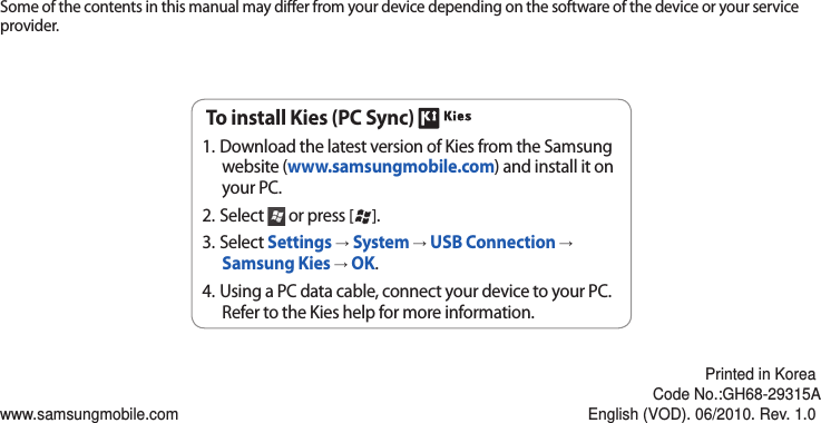 Some of the contents in this manual may dier from your device depending on the software of the device or your service provider.www.samsungmobile.comPrinted in KoreaCode No.:GH68-29315AEnglish (VOD). 06/2010. Rev. 1.0To install Kies (PC Sync) Download the latest version of Kies from the Samsung 1. website (www.samsungmobile.com) and install it on your PC.Select 2.   or press [ ]. Select 3.  Settings → System → USB Connection → Samsung Kies → OK.Using a PC data cable, connect your device to your PC.4. Refer to the Kies help for more information.