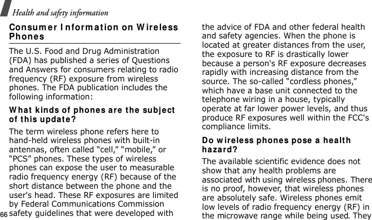 Health and safety information66Consum er  I nform ation on W ire less Phon esThe U.S. Food and Drug Administration (FDA) has published a series of Questions and Answers for consumers relating to radio frequency (RF) exposure from wireless phones. The FDA publication includes the following information:W hat kinds of phone s ar e  t he  su bje ct  of t h is upda t e ?The term wireless phone refers here to hand-held wireless phones with built-in antennas, often called “cell,” “mobile,” or “PCS” phones. These types of wireless phones can expose the user to measurable radio frequency energy (RF) because of the short distance between the phone and the user&apos;s head. These RF exposures are limited by Federal Communications Commission safety guidelines that were developed with the advice of FDA and other federal health and safety agencies. When the phone is located at greater distances from the user, the exposure to RF is drastically lower because a person&apos;s RF exposure decreases rapidly with increasing distance from the source. The so-called “cordless phones,” which have a base unit connected to the telephone wiring in a house, typically operate at far lower power levels, and thus produce RF exposures well within the FCC&apos;s compliance limits.Do w ireless phones pose  a  h ealt h haza rd?The available scientific evidence does not show that any health problems are associated with using wireless phones. There is no proof, however, that wireless phones are absolutely safe. Wireless phones emit low levels of radio frequency energy (RF) in the microwave range while being used. They E840-2.fm  Page 44  Monday, May 14, 2007  9:04 AM