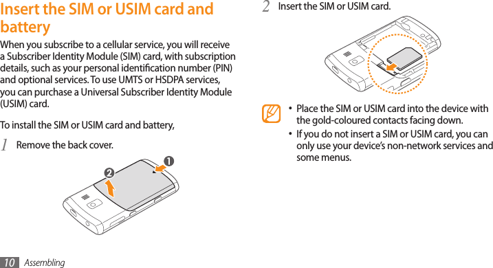 Assembling10Insert the SIM or USIM card.2 Place the SIM or USIM card into the device with •the gold-coloured contacts facing down.If you do not insert a SIM or USIM card, you can •only use your device’s non-network services and some menus.Insert the SIM or USIM card and batteryWhen you subscribe to a cellular service, you will receive a Subscriber Identity Module (SIM) card, with subscription details, such as your personal identication number (PIN) and optional services. To use UMTS or HSDPA services, you can purchase a Universal Subscriber Identity Module (USIM) card.To install the SIM or USIM card and battery,Remove the back cover.1 