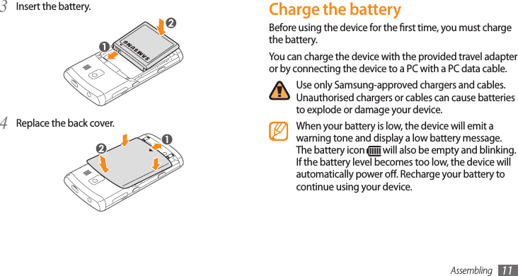 Assembling 11Charge the batteryBefore using the device for the rst time, you must charge the battery.You can charge the device with the provided travel adapter or by connecting the device to a PC with a PC data cable.Use only Samsung-approved chargers and cables. Unauthorised chargers or cables can cause batteries to explode or damage your device.When your battery is low, the device will emit a warning tone and display a low battery message. The battery icon   will also be empty and blinking. If the battery level becomes too low, the device will automatically power o. Recharge your battery to continue using your device.Insert the battery.3 Replace the back cover.4 