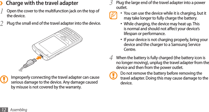 Assembling12Charge with the travel adapter ›Open the cover to the multifunction jack on the top of 1 the device.Plug the small end of the travel adapter into the device.2 Improperly connecting the travel adapter can cause serious damage to the device. Any damage caused by misuse is not covered by the warranty.Plug the large end of the travel adapter into a power 3 outlet.You can use the device while it is charging, but it •may take longer to fully charge the battery.While charging, the device may heat up. This •is normal and should not aect your device’s lifespan or performance.If your device is not charging properly, bring your •device and the charger to a Samsung Service Centre.When the battery is fully charged (the battery icon is 4 no longer moving), unplug the travel adapter from the device and then from the power outlet.Do not remove the battery before removing the travel adapter. Doing this may cause damage to the device.
