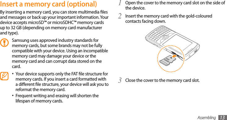 Assembling 13Insert a memory card (optional)By inserting a memory card, you can store multimedia les and messages or back up your important information. Your device accepts microSD™ or microSDHC™ memory cards up to 32 GB (depending on memory card manufacturer and type).Samsung uses approved industry standards for memory cards, but some brands may not be fully compatible with your device. Using an incompatible memory card may damage your device or the memory card and can corrupt data stored on the card.Your device supports only the FAT le structure for •memory cards. If you insert a card formatted with a dierent le structure, your device will ask you to reformat the memory card.Frequent writing and erasing will shorten the •lifespan of memory cards.Open the cover to the memory card slot on the side of 1 the device.Insert the memory card with the gold-coloured 2 contacts facing down.Close the cover to the memory card slot.3 