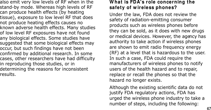 67also emit very low levels of RF when in the stand-by mode. Whereas high levels of RF can produce health effects (by heating tissue), exposure to low level RF that does not produce heating effects causes no known adverse health effects. Many studies of low level RF exposures have not found any biological effects. Some studies have suggested that some biological effects may occur, but such findings have not been confirmed by additional research. In some cases, other researchers have had difficulty in reproducing those studies, or in determining the reasons for inconsistent results.W hat is FDA&apos;s role concer n ing t he  safe t y of w ire le ss phon es?Under the law, FDA does not review the safety of radiation-emitting consumer products such as wireless phones before they can be sold, as it does with new drugs or medical devices. However, the agency has authority to take action if wireless phones are shown to emit radio frequency energy (RF) at a level that is hazardous to the user. In such a case, FDA could require the manufacturers of wireless phones to notify users of the health hazard and to repair, replace or recall the phones so that the hazard no longer exists.Although the existing scientific data do not justify FDA regulatory actions, FDA has urged the wireless phone industry to take a number of steps, including the following:E840-2.fm  Page 45  Monday, May 14, 2007  9:04 AM
