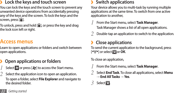 Getting started22Switch applications ›Your device allows you to multi-task by running multiple applications at the same time. To switch from one active application to another,From the Start menu, select 1 Task Manager.Task Manager shows a list of all open applications.Double-tap an application to switch to the application.2 Close applications ›To send the current application to the background, press  [] or select   or OK.To close an application,From the Start menu, select 1 Task Manager.Select 2 End Task. To close all applications, select Menu → End All Tasks → Yes.Select 3 .Lock the keys and touch screen ›You can lock the keys and the touch screen to prevent any unwanted device operations from accidentally pressing any of the keys and the screen. To lock the keys and the screen, press [ ]. To unlock, press and hold [ ], or press the key and drag the lock icon left or right.Access menusLearn to open applications or folders and switch between open applications.Open applications or folders ›Select 1  or press [ ] to access the Start menu.Select the application icon to open an application.2 To open a folder, select File Explorer and navigate to the desired folder.