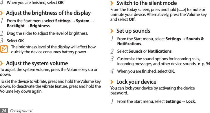 Getting started24Switch to the silent mode ›From the Today screen, press and hold [ ] to mute or unmute your device. Alternatively, press the Volume key and select O. ›Set up soundsFrom the Start menu, select 1 Settings → Sounds &amp; Notications.Select 2 Sounds or Notications.Customise the sound options for incoming calls, 3 incoming messages, and other device sounds. ► p. 94When you are nished, select 4 OK. ›Lock your deviceYou can lock your device by activating the device password. From the Start menu, select 1 Settings → Lock.When you are nished, select 4 OK.Adjust the brightness of the display ›From the Start menu, select 1 Settings → System → Backlight → Brightness.Drag the slider to adjust the level of brightness.2 Select 3 OK.The brightness level of the display will aect how quickly the device consumes battery power.Adjust the system volume ›To adjust the system volume, press the Volume key up or down. To set the device to vibrate, press and hold the Volume key down. To deactivate the vibrate feature, press and hold the Volume key down again.
