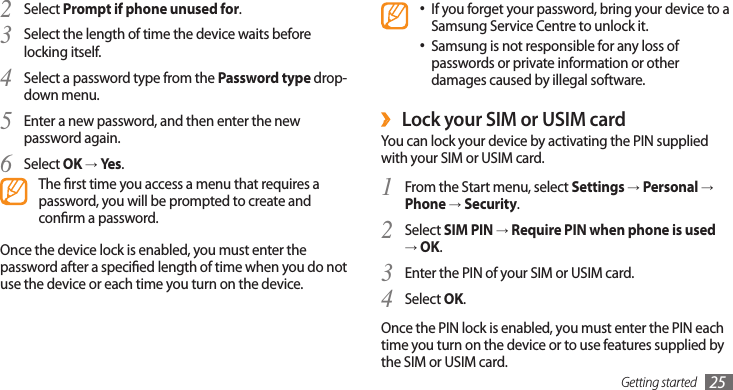 Getting started 25If you forget your password, bring your device to a •Samsung Service Centre to unlock it.Samsung is not responsible for any loss of •passwords or private information or other damages caused by illegal software.Lock your SIM or USIM card ›You can lock your device by activating the PIN supplied with your SIM or USIM card. From the Start menu, select 1 Settings → Personal → Phone → Security.Select 2 SIM PIN → Require PIN when phone is used → OK.Enter the PIN of your SIM or USIM card.3 Select 4 OK.Once the PIN lock is enabled, you must enter the PIN each time you turn on the device or to use features supplied by the SIM or USIM card.Select 2 Prompt if phone unused for.Select the length of time the device waits before 3 locking itself.Select a password type from the 4 Password type drop-down menu.Enter a new password, and then enter the new 5 password again. Select 6 OK → Yes.The rst time you access a menu that requires a password, you will be prompted to create and conrm a password.Once the device lock is enabled, you must enter the password after a specied length of time when you do not use the device or each time you turn on the device.