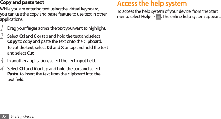 Getting started28Copy and paste textWhile you are entering text using the virtual keyboard, you can use the copy and paste feature to use text in other applications.Drag your nger across the text you want to highlight.1 Select 2 Ctl and C or tap and hold the text and select Copy to copy and paste the text onto the clipboard.To cut the text, select Ctl and X or tap and hold the text and select Cut.In another application, select the text input eld.3 Select 4 Ctl and V or tap and hold the text and select Paste  to insert the text from the clipboard into the text eld.Access the help systemTo access the help system of your device, from the Start menu, select Help → . The online help system appears.