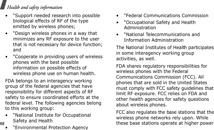 Health and safety information68• “Support needed research into possible biological effects of RF of the type emitted by wireless phones;• “Design wireless phones in a way that minimizes any RF exposure to the user that is not necessary for device function; and• “Cooperate in providing users of wireless phones with the best possible information on possible effects of wireless phone use on human health.FDA belongs to an interagency working group of the federal agencies that have responsibility for different aspects of RF safety to ensure coordinated efforts at the federal level. The following agencies belong to this working group:• “National Institute for Occupational Safety and Health• “Environmental Protection Agency• “Federal Communications Commission• “Occupational Safety and Health Administration• “National Telecommunications and Information AdministrationThe National Institutes of Health participates in some interagency working group activities, as well.FDA shares regulatory responsibilities for wireless phones with the Federal Communications Commission (FCC). All phones that are sold in the United States must comply with FCC safety guidelines that limit RF exposure. FCC relies on FDA and other health agencies for safety questions about wireless phones.FCC also regulates the base stations that the wireless phone networks rely upon. While these base stations operate at higher power E840-2.fm  Page 46  Monday, May 14, 2007  9:04 AM