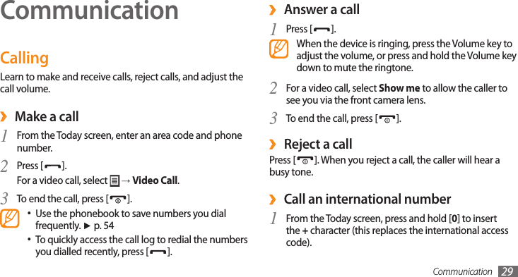 Communication 29CommunicationCallingLearn to make and receive calls, reject calls, and adjust the call volume. ›Make a callFrom the Today screen, enter an area code and phone 1 number.Press [2 ].For a video call, select   → Video Call.To end the call, press [3 ].Use the phonebook to save numbers you dial •frequently. ► p. 54To quickly access the call log to redial the numbers •you dialled recently, press [ ]. ›Answer a callPress [1 ].When the device is ringing, press the Volume key to adjust the volume, or press and hold the Volume key down to mute the ringtone.2 For a video call, select Show me to allow the caller to see you via the front camera lens.To end the call, press [3 ].Reject a call ›Press [ ]. When you reject a call, the caller will hear a busy tone.Call an international number ›From the Today screen, press and hold [1 0] to insert the + character (this replaces the international access code).