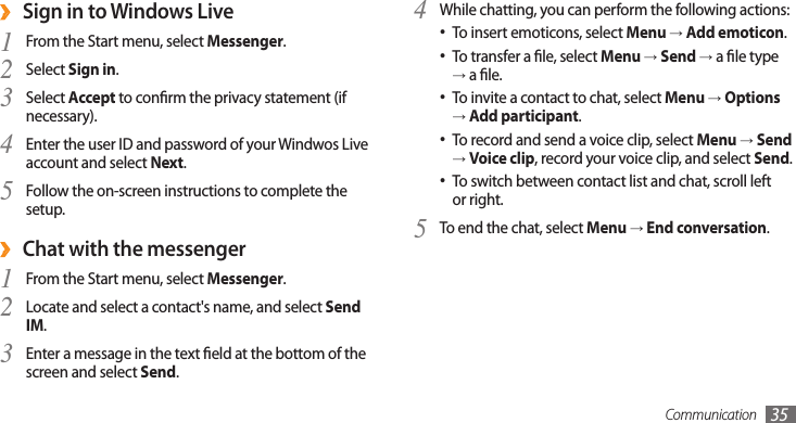 Communication 35Sign in to Windows Live ›From the Start menu, select 1 Messenger.Select 2 Sign in.Select 3 Accept to conrm the privacy statement (if necessary). Enter the user ID and password of your Windwos Live 4 account and select Next. Follow the on-screen instructions to complete the 5 setup.Chat with the messenger ›From the Start menu, select 1 Messenger.Locate and select a contact&apos;s name, and select 2 Send IM.Enter a message in the text eld at the bottom of the 3 screen and select Send.While chatting, you can perform the following actions:4 To insert emoticons, select • Menu → Add emoticon.To transfer a le, select • Menu → Send → a le type → a le.To invite a contact to chat, select•  Menu → Options → Add participant.To record and send a voice clip, select • Menu → Send → Voice clip, record your voice clip, and select Send.To switch between contact list and chat, scroll left •or right.To end the chat, select 5 Menu → End conversation.