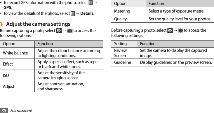 Entertainment38Option FunctionMetering  Select a type of exposure metre.Quality Set the quality level for your photos.Before capturing a photo, select   →  to access the following settings:Setting FunctionReview ScreenSet the camera to display the captured image.Guideline Display guidelines on the preview screen.To record GPS information with the photo, select •  →GPS.To view the details of the photo, select •  →Details.Adjust the camera settings ›Before capturing a photo, select   →  to access the following options:Option FunctionWhite balance Adjust the colour balance according to lighting conditions.Eect Apply a special eect, such as sepia or black and white tones.ISO Adjust the sensitivity of thecamera imaging sensor.Adjust Adjust contrast, saturation,and sharpness.