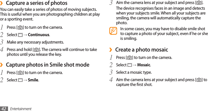 Entertainment42Aim the camera lens at your subject and press [3 ]. The device recognises faces in an image and detects when your subjects smile. When all your subjects are smiling, the camera will automatically capture the photo.In some cases, you may have to disable smile shot to capture a photo of your subject, even if he or she is smiling.Create a photo mosaic ›Press [1 ] to turn on the camera.Select 2  → Mosaic.Select a mosaic type.3 Aim the camera lens at your subject and press [4 ] to capture the rst shot.Capture a series of photos ›You can easily take a series of photos of moving subjects. This is useful when you are photographing children at play or a sporting event.Press [1 ] to turn on the camera.Select 2  → Continuous.Make any necessary adjustments.3 Press and hold [4 ]. The camera will continue to take photos until you release the key.Capture photos in Smile shot mode ›Press [1 ] to turn on the camera.Select 2  → Smile.