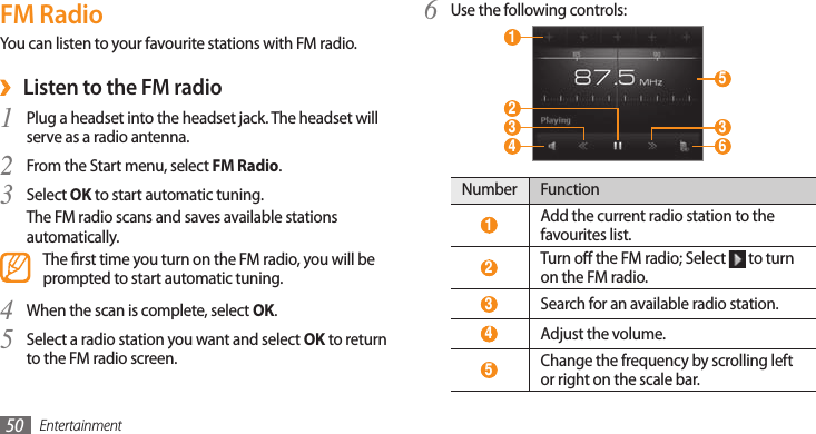 Entertainment50FM RadioYou can listen to your favourite stations with FM radio.Listen to the FM radio ›Plug a headset into the headset jack. The headset will 1 serve as a radio antenna.From the Start menu, select 2 FM Radio.Select 3 OK to start automatic tuning.The FM radio scans and saves available stations automatically.The rst time you turn on the FM radio, you will be prompted to start automatic tuning.When the scan is complete, select 4 OK.Select a radio station you want and select 5 OK to return to the FM radio screen.Use the following controls:6  1  4  3  2  6  5  3 Number Function 1 Add the current radio station to the favourites list. 2 Turn o the FM radio; Select   to turn on the FM radio. 3 Search for an available radio station.  4 Adjust the volume. 5 Change the frequency by scrolling left or right on the scale bar.
