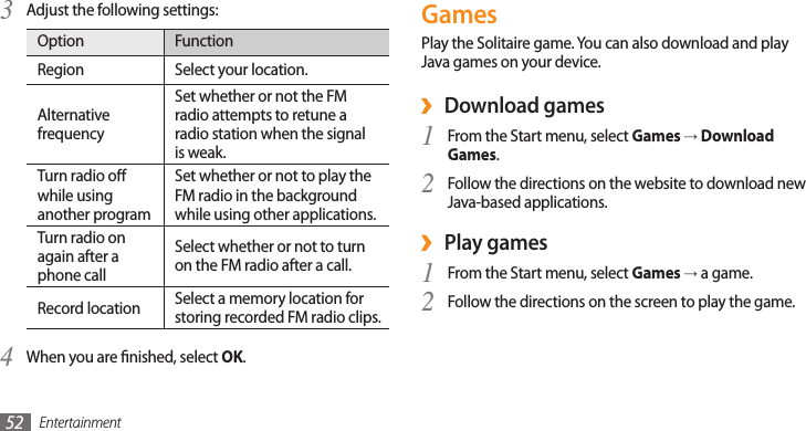 Entertainment52Adjust the following settings:3 Option FunctionRegion Select your location.Alternative frequencySet whether or not the FM radio attempts to retune a radio station when the signal is weak.Turn radio o while using another programSet whether or not to play the FM radio in the background while using other applications.Turn radio on again after a phone call Select whether or not to turn on the FM radio after a call.Record location Select a memory location for storing recorded FM radio clips.When you are nished, select 4 OK.GamesPlay the Solitaire game. You can also download and play Java games on your device. Download games ›From the Start menu, select 1 Games → Download Games.Follow the directions on the website to download new 2 Java-based applications.Play games  ›From the Start menu, select 1 Games → a game.Follow the directions on the screen to play the game. 2 