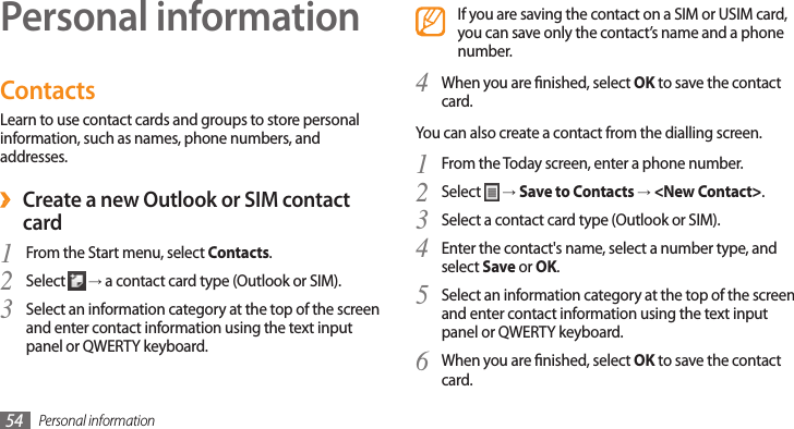 Personal information54Personal informationContactsLearn to use contact cards and groups to store personal information, such as names, phone numbers, and addresses. ›Create a new Outlook or SIM contact cardFrom the Start menu, select 1 Contacts.Select 2  → a contact card type (Outlook or SIM).Select an information category at the top of the screen 3 and enter contact information using the text input panel or QWERTY keyboard.If you are saving the contact on a SIM or USIM card, you can save only the contact’s name and a phone number.When you are nished, select 4 OK to save the contact card.You can also create a contact from the dialling screen.From the Today screen, enter a phone number.1 Select 2  → Save to Contacts → &lt;New Contact&gt;.Select a contact card type (Outlook or SIM).3 Enter the contact&apos;s name, select a number type, and 4 select Save or OK.Select an information category at the top of the screen 5 and enter contact information using the text input panel or QWERTY keyboard.When you are nished, select 6 OK to save the contact card.