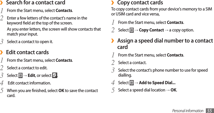Personal information 55Copy contact cards ›To copy contact cards from your device&apos;s memory to a SIM or USIM card and vice versa,From the Start menu, select 1 Contacts.Select 2  → Copy Contact → a copy option. Assign a speed dial number to a contact  ›cardFrom the Start menu, select 1 Contacts.Select a contact.2 Select the contact&apos;s phone number to use for speed 3 dialling.Select 4  → Add to Speed Dial...Select a speed dial location 5 → OK.Search for a contact card ›From the Start menu, select 1 Contacts.Enter a few letters of the contact&apos;s name in the 2 keyword eld at the top of the screen.As you enter letters, the screen will show contacts that match your input.Select a contact to open it.3 Edit contact cards ›From the Start menu, select 1 Contacts.Select a contact to edit.2 Select 3  → Edit, or select  . Edit contact information.4 When you are nished, select 5 OK to save the contact card.