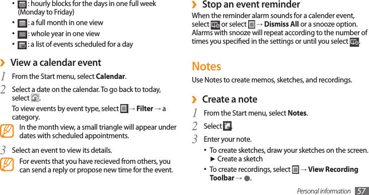 Personal information 57Stop an event reminder ›When the reminder alarm sounds for a calender event, select   or select   → Dismiss All or a snooze option. Alarms with snooze will repeat according to the number of times you specied in the settings or until you select  .NotesUse Notes to create memos, sketches, and recordings. ›Create a noteFrom the Start menu, select 1 Notes.Select 2 .Enter your note.3 To create sketches, draw your sketches on the screen. •► Create a sketchTo create recordings, select •  → View Recording Toolbar →  .•  : hourly blocks for the days in one full week (Monday to Friday)•  : a full month in one view•  : whole year in one view•  : a list of events scheduled for a day View a calendar event ›From the Start menu, select 1 Calendar.Select a date on the calendar. To go back to today, 2 select  . To view events by event type, select   → Filter → a category.In the month view, a small triangle will appear under dates with scheduled appointments.Select an event to view its details.3 For events that you have recieved from others, you can send a reply or propose new time for the event.